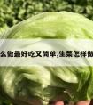 生菜怎么做最好吃又简单,生菜怎样做最好吃