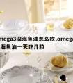 omega3深海鱼油怎么吃,omega3深海鱼油一天吃几粒