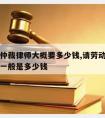 请劳动仲裁律师大概要多少钱,请劳动仲裁律师费用一般是多少钱