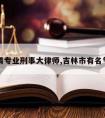 吉林请专业刑事大律师,吉林市有名气律师