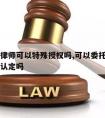 工伤请律师可以特殊授权吗,可以委托律师申请工伤认定吗