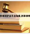 请律师刑事辩护会不会加重,刑事律师辩护有用吗