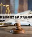 劳动仲裁请律师是否收费,劳动仲裁请律师是否收费合理