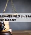 清华教授300万请律师,清华大学教授被骗1800万到底怎么回事