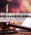 请律师离婚可以全权委托吗,离婚能全权委托律师吗