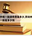 请劳动仲裁一般律师费是多少,劳动仲裁请律师费用一般是多少钱