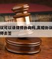 离婚协议可以请律师协商吗,离婚协议能不能委托律师去签