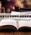 被监委留置可以请律师吗,被监委留置可以请律师吗