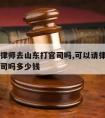 可以请律师去山东打官司吗,可以请律师去山东打官司吗多少钱