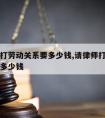 请律师打劳动关系要多少钱,请律师打劳动官司需要多少钱