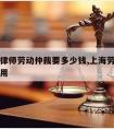 上海请律师劳动仲裁要多少钱,上海劳动仲裁律师费用