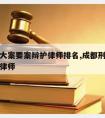 成都请大案要案辩护律师排名,成都刑事案件著名的律师