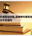 请律师代理劳动仲裁,请律师代理劳动仲裁后自己可以不出庭吗