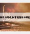 刑事案件请律师吗,刑事案件请律师能有用吗