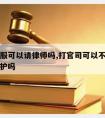 官司不服可以请律师吗,打官司可以不请律师自己辩护吗