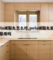 pola减脂丸怎么吃,pola减脂丸能长期服用吗