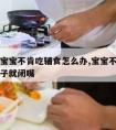 七个月宝宝不肯吃辅食怎么办,宝宝不吃辅食看到勺子就闭嘴