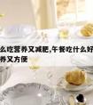 午餐怎么吃营养又减肥,午餐吃什么好又能减肥又营养又方便