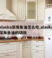 alaska深海鱼油怎么吃,alaska深海鱼油的功效