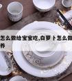 白萝卜怎么做给宝宝吃,白萝卜怎么做给宝宝吃有营养