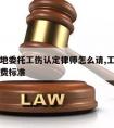 东莞当地委托工伤认定律师怎么请,工伤委托律师收费标准