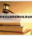 鞍山请刑事诉讼律师收费标准,鞍山刑事案件律师