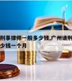 广州请刑事律师一般多少钱,广州请刑事律师一般多少钱一个月