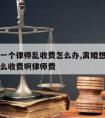 离婚请一个律师乱收费怎么办,离婚想请律师大概怎么收费啊律师费