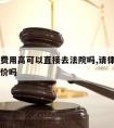 请律师费用高可以直接去法院吗,请律师费用可以谈价吗