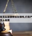 房产官司怎么请律师诉讼律所,打房产纠纷官司律师怎么收费