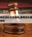 律师会请经侦队长吃饭吗,律师找办案警官能拒绝接待吗