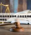 普洱本地请刑事案律师,云南省普洱委托刑事辩护律师排名