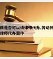 劳动仲裁是否可以请律师代办,劳动仲裁是否可以请律师代办案件