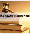 刑事案件该怎么请律师,刑事案件如何聘请律师