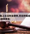 劳动仲裁上诉法院请律师,劳动仲裁结果不服,上诉请律师费用