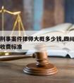 宜宾请刑事案件律师大概多少钱,四川刑事案件律师收费标准