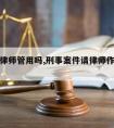 刑事请律师管用吗,刑事案件请律师作用大不大