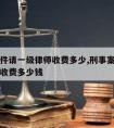 刑事案件请一级律师收费多少,刑事案件请一级律师收费多少钱