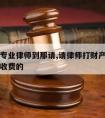 请财产专业律师到那请,请律师打财产官司律师怎么收费的