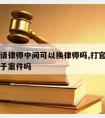 打关司请律师中间可以换律师吗,打官司换律师有利于案件吗