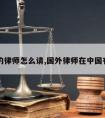 国外的律师怎么请,国外律师在中国有效吗