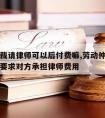 劳动仲裁请律师可以后付费嘛,劳动仲裁请律师可以要求对方承担律师费用