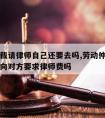 劳动仲裁请律师自己还要去吗,劳动仲裁请律师可以向对方要求律师费吗