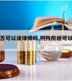 刑拘是否可以请律师吗,刑拘阶段可以请律师吗