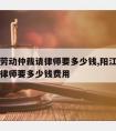 阳江市劳动仲裁请律师要多少钱,阳江市劳动仲裁请律师要多少钱费用